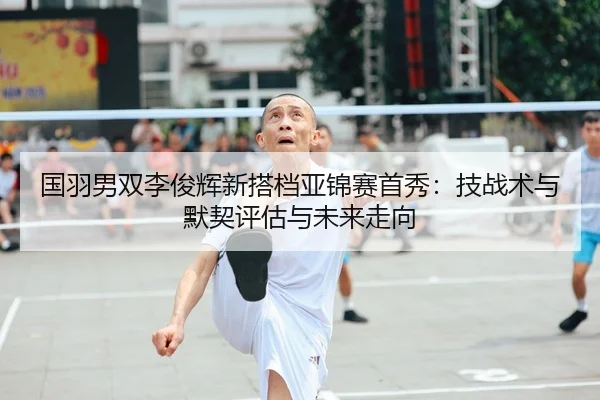 国羽男双李俊辉新搭档亚锦赛首秀：技战术与默契评估与未来走向