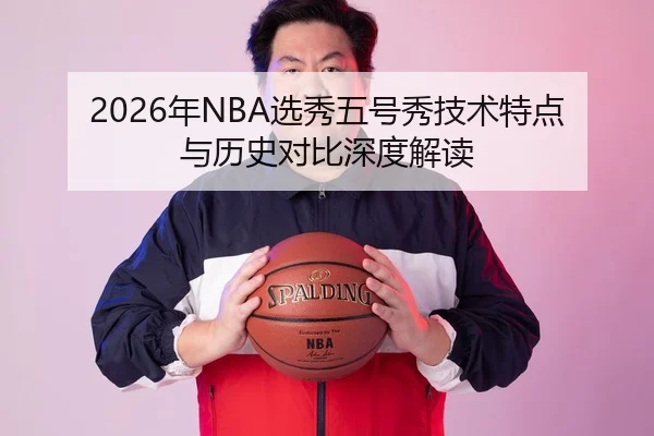 2026年NBA选秀五号秀技术特点与历史对比深度解读